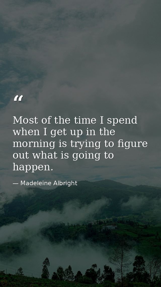 Most of the time I spend when I get up in the morning is trying to figure out what is going to happen. — Madeleine Albright