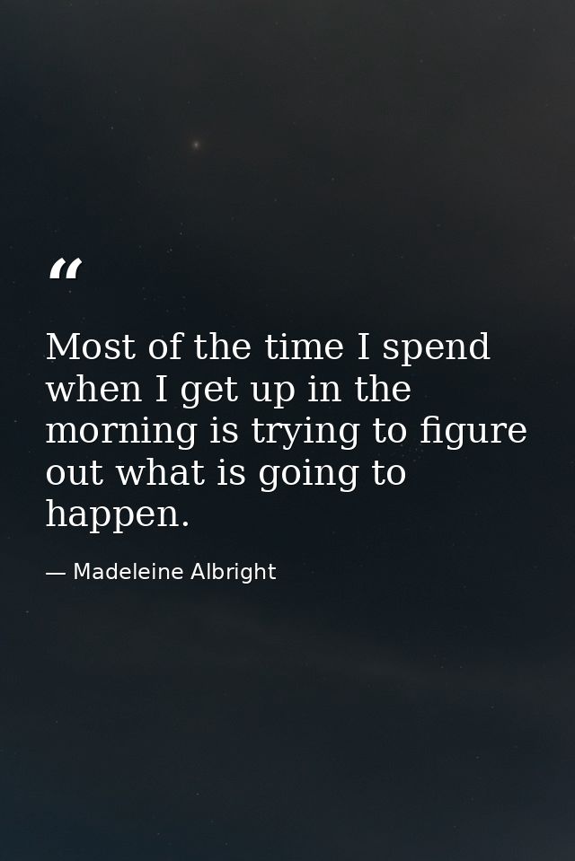 Most of the time I spend when I get up in the morning is trying to figure out what is going to happen. — Madeleine Albright