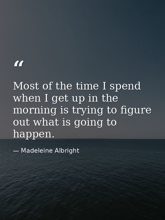 Most of the time I spend when I get up in the morning is trying to figure out what is going to happen. — Madeleine Albright