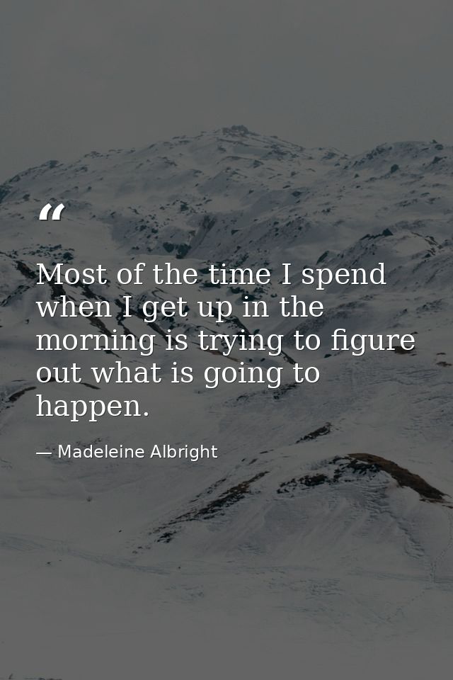 Most of the time I spend when I get up in the morning is trying to figure out what is going to happen. — Madeleine Albright