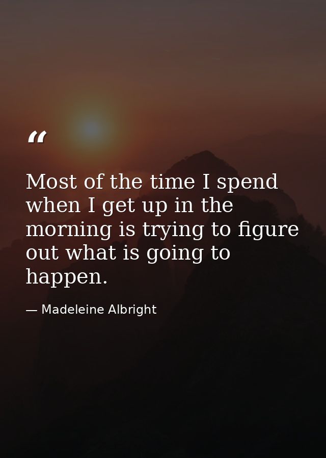 Most of the time I spend when I get up in the morning is trying to figure out what is going to happen. — Madeleine Albright