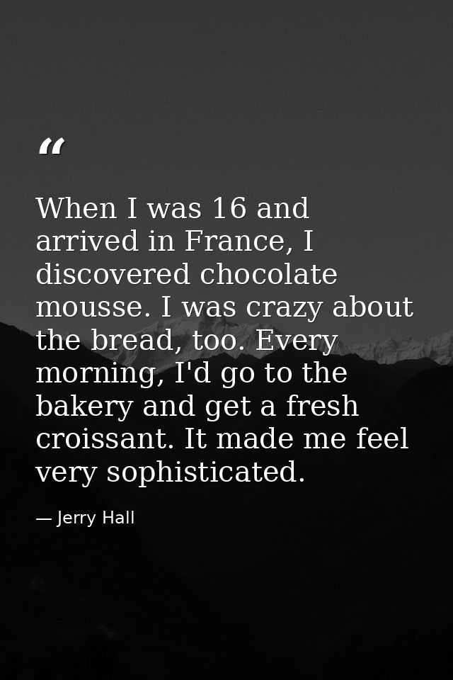 When I was 16 and arrived in France, I discovered chocolate mousse. I was crazy about the bread, too. Every morning, I'd — Jerry Hall
