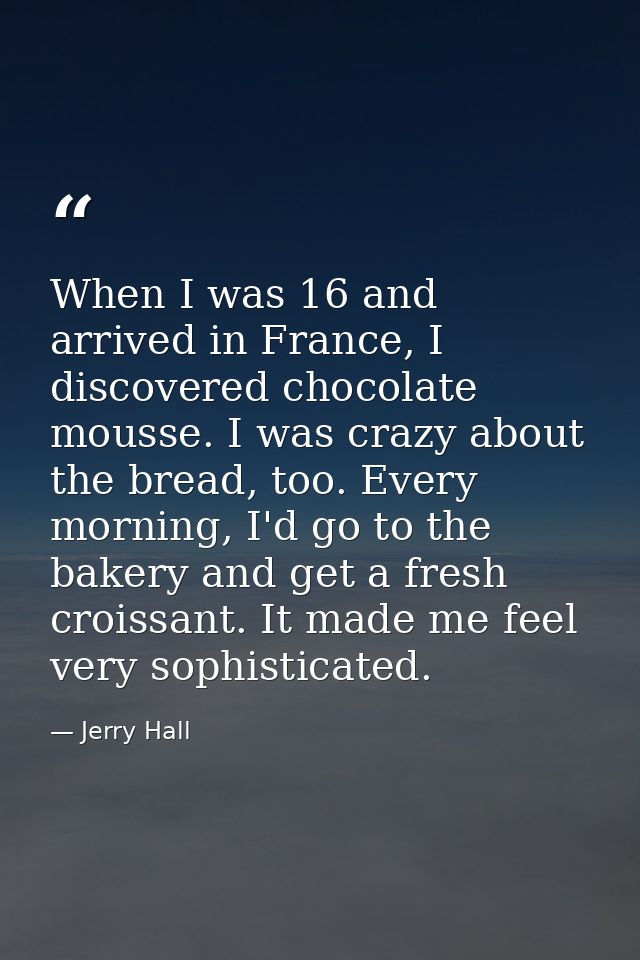 When I was 16 and arrived in France, I discovered chocolate mousse. I was crazy about the bread, too. Every morning, I'd — Jerry Hall