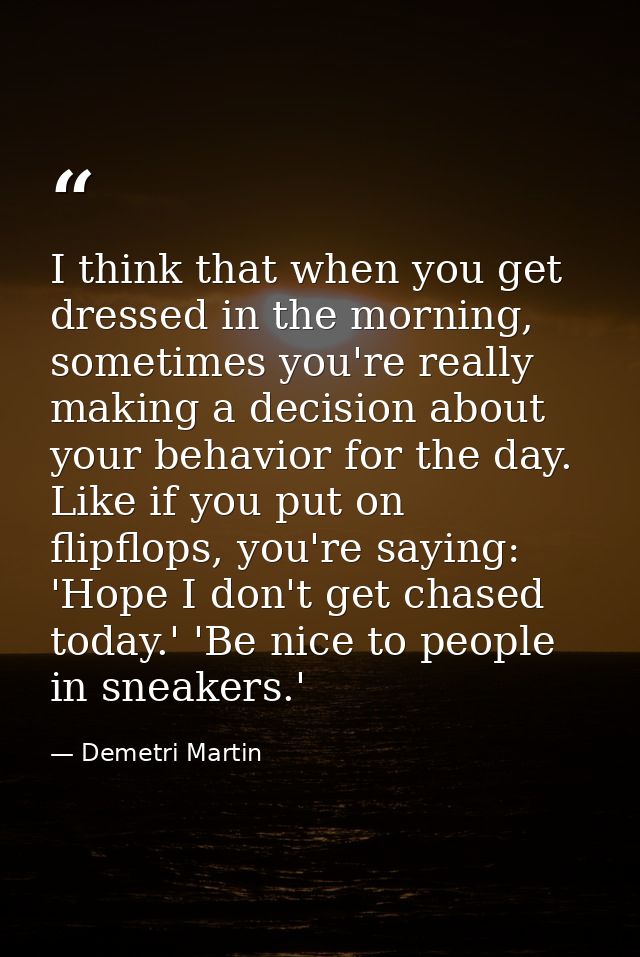 I think that when you get dressed in the morning, sometimes you're really making a decision about your behavior for the  — Demetri Martin