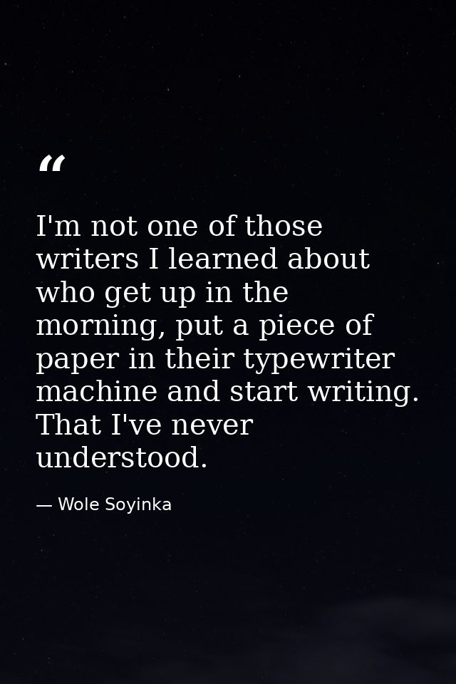 I'm not one of those writers I learned about who get up in the morning, put a piece of paper in their typewriter machine — Wole Soyinka