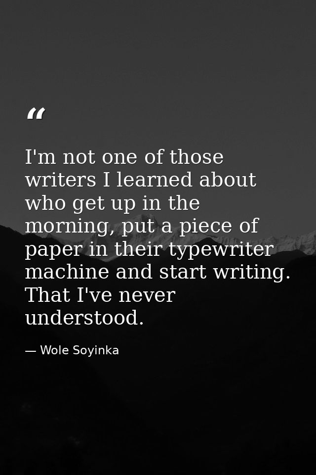 I'm not one of those writers I learned about who get up in the morning, put a piece of paper in their typewriter machine — Wole Soyinka