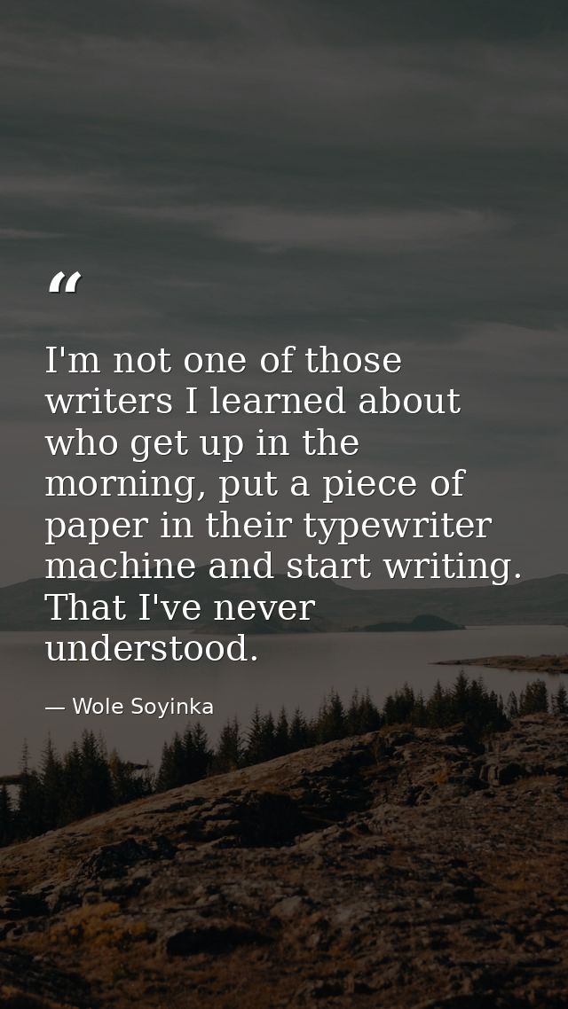 I'm not one of those writers I learned about who get up in the morning, put a piece of paper in their typewriter machine — Wole Soyinka