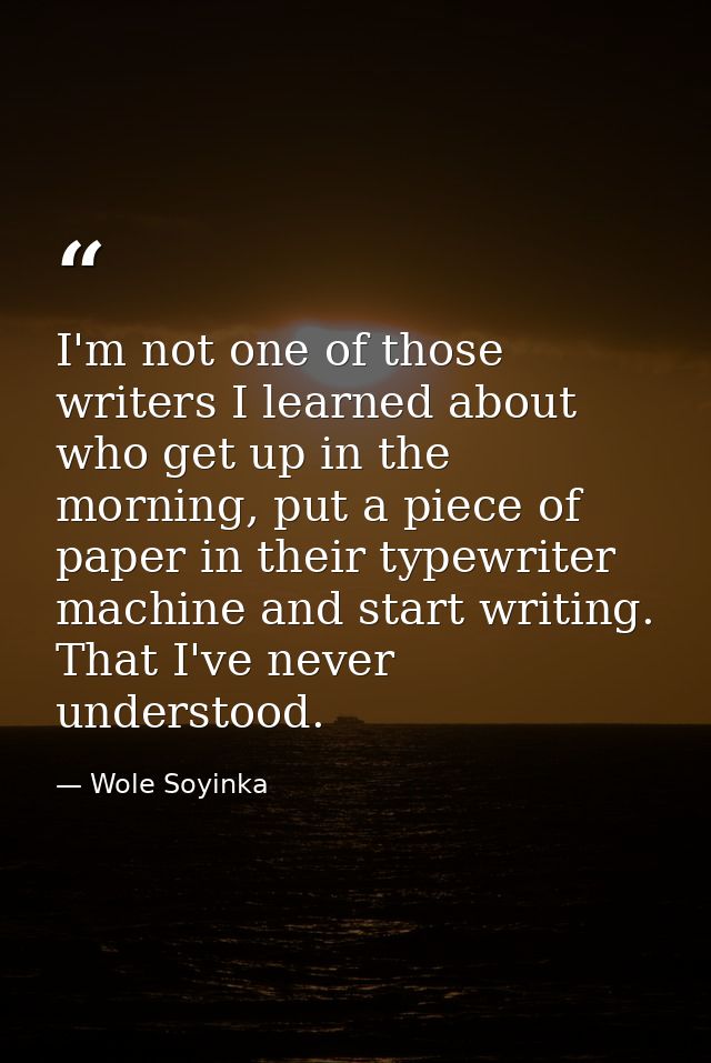I'm not one of those writers I learned about who get up in the morning, put a piece of paper in their typewriter machine — Wole Soyinka