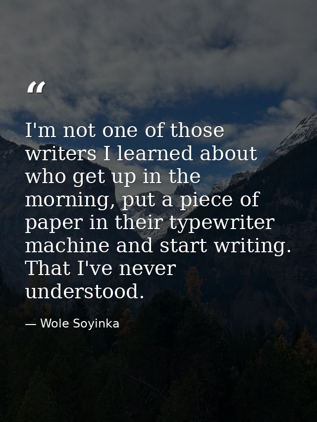 I'm not one of those writers I learned about who get up in the morning, put a piece of paper in their typewriter machine — Wole Soyinka