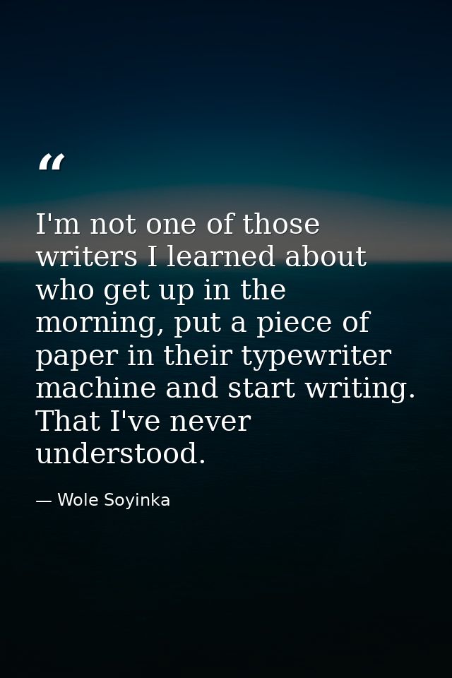 I'm not one of those writers I learned about who get up in the morning, put a piece of paper in their typewriter machine — Wole Soyinka