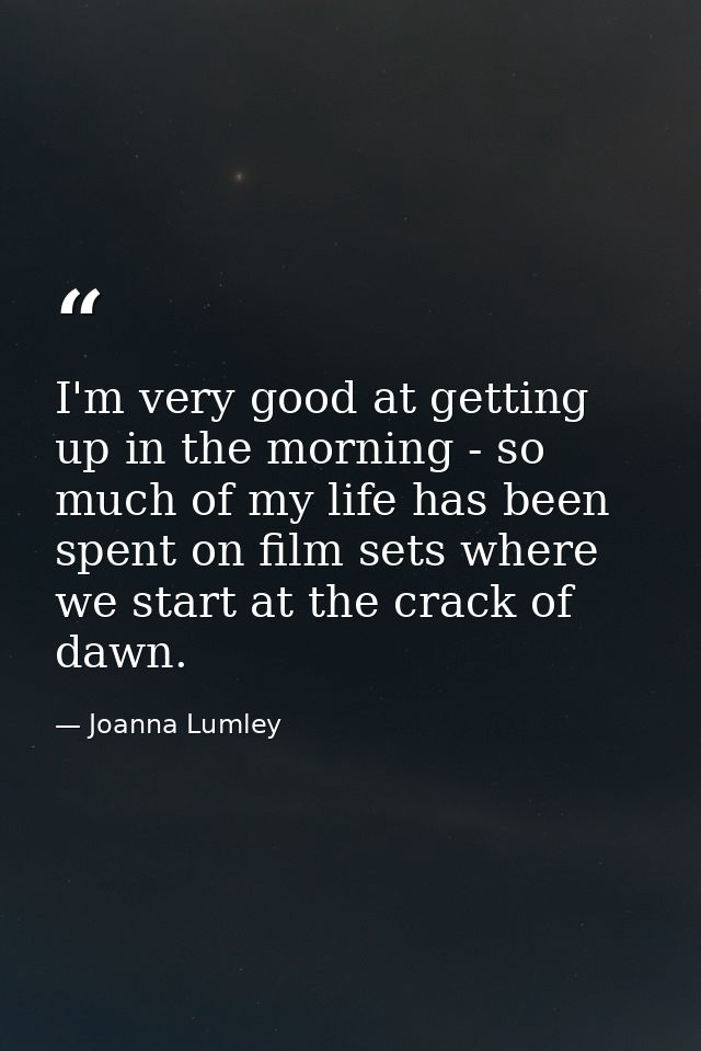I'm very good at getting up in the morning - so much of my life has been spent on film sets where we start at the crack  — Joanna Lumley