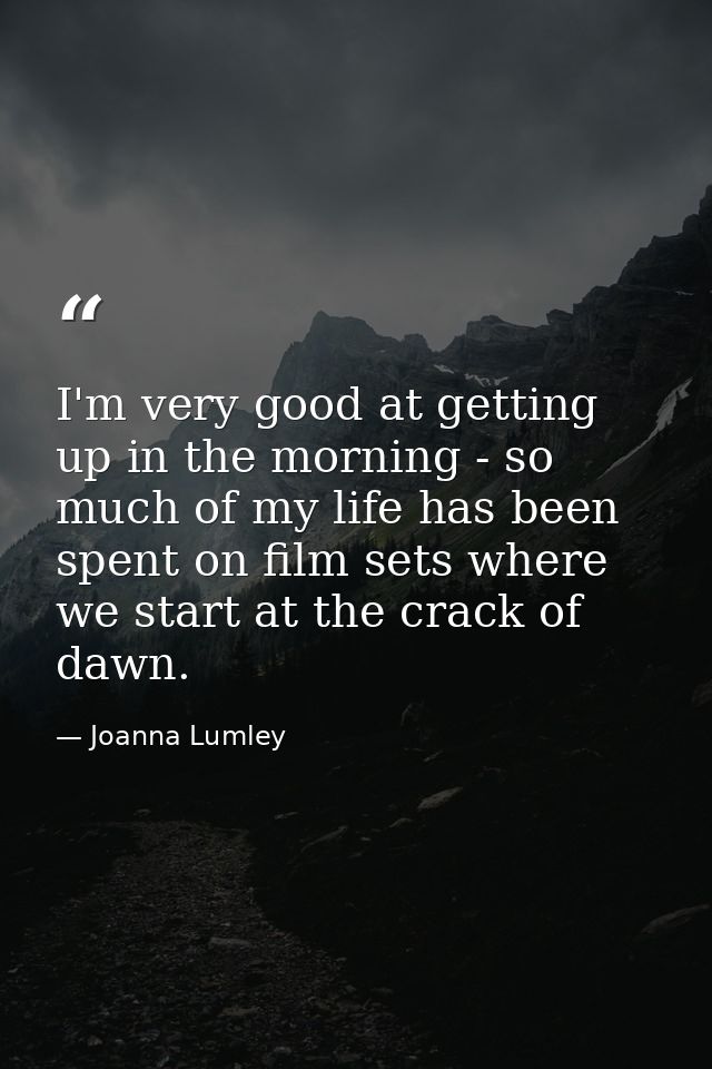 I'm very good at getting up in the morning - so much of my life has been spent on film sets where we start at the crack  — Joanna Lumley