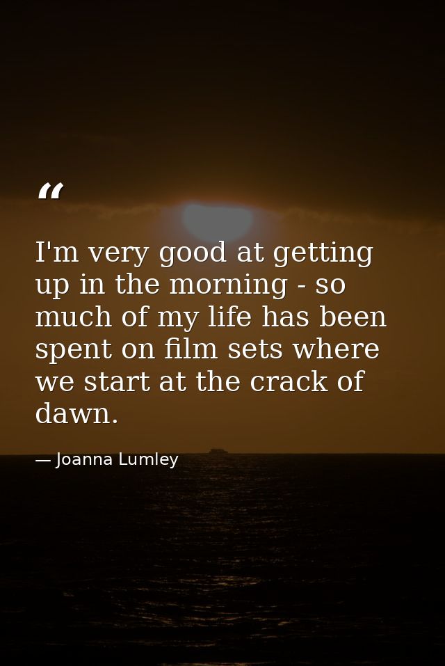 I'm very good at getting up in the morning - so much of my life has been spent on film sets where we start at the crack  — Joanna Lumley
