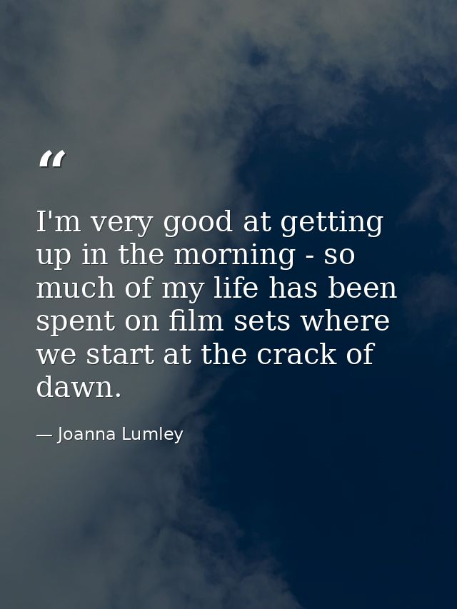 I'm very good at getting up in the morning - so much of my life has been spent on film sets where we start at the crack  — Joanna Lumley