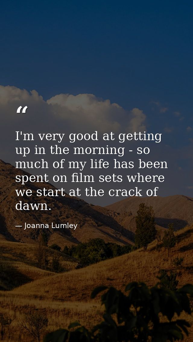 I'm very good at getting up in the morning - so much of my life has been spent on film sets where we start at the crack  — Joanna Lumley