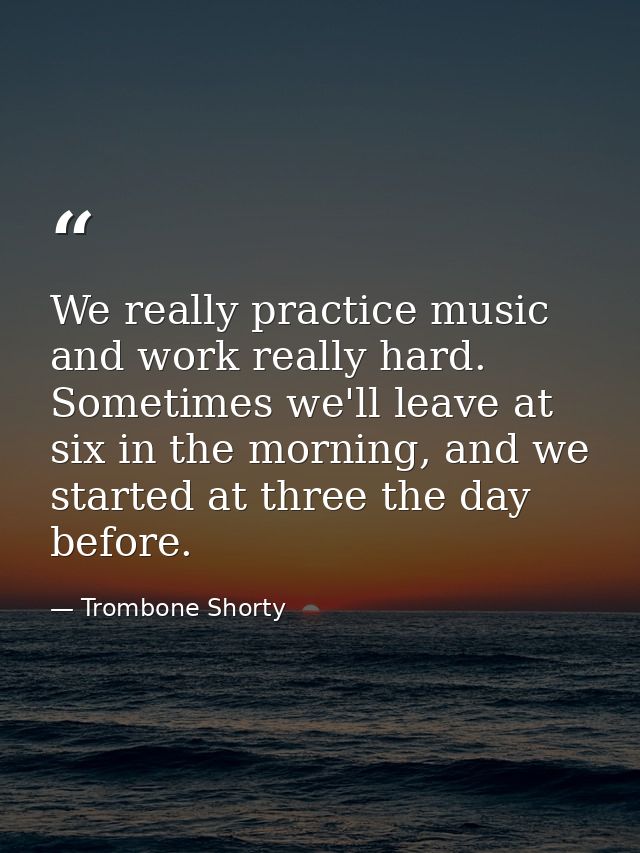 We really practice music and work really hard. Sometimes we'll leave at six in the morning, and we started at three the  — Trombone Shorty
