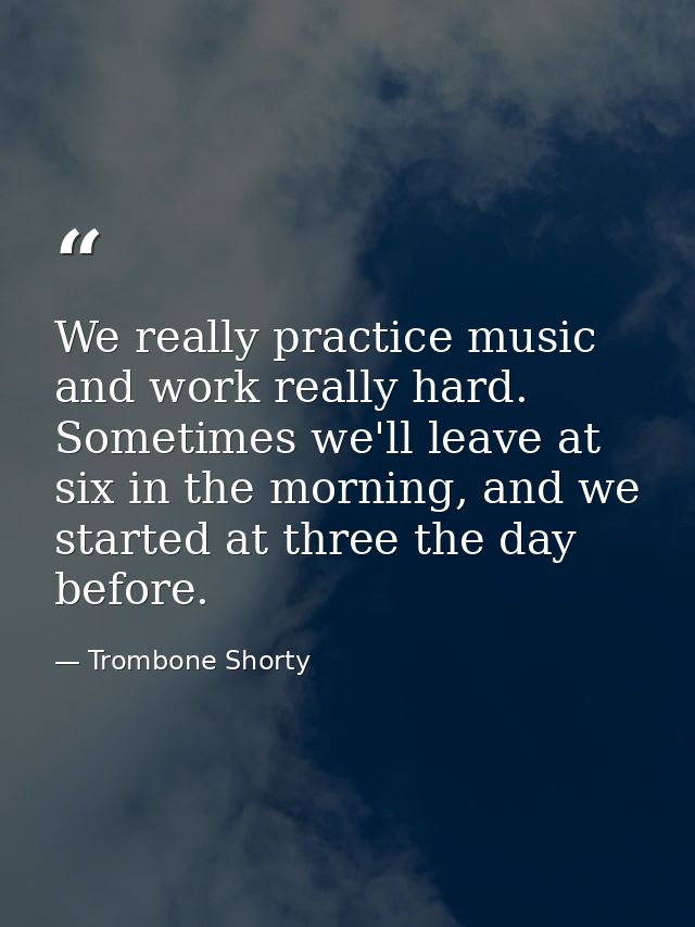 We really practice music and work really hard. Sometimes we'll leave at six in the morning, and we started at three the  — Trombone Shorty