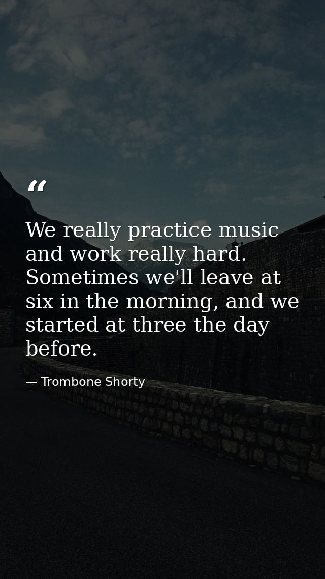 We really practice music and work really hard. Sometimes we'll leave at six in the morning, and we started at three the  — Trombone Shorty