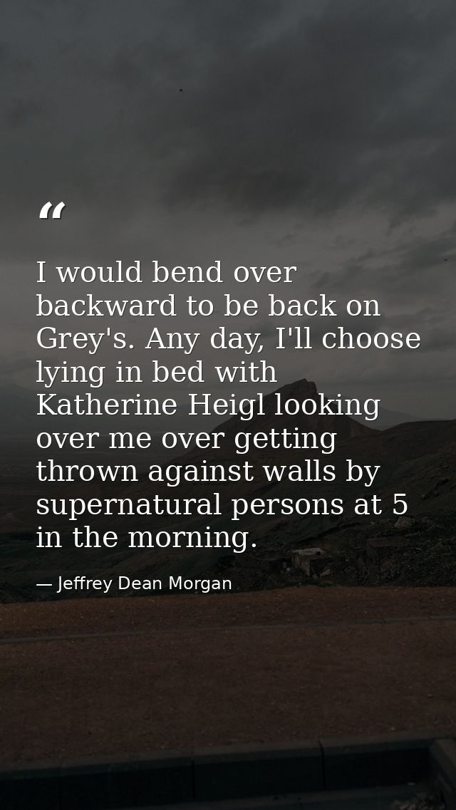I would bend over backward to be back on Grey's. Any day, I'll choose lying in bed with Katherine Heigl looking over me  — Jeffrey Dean Morgan