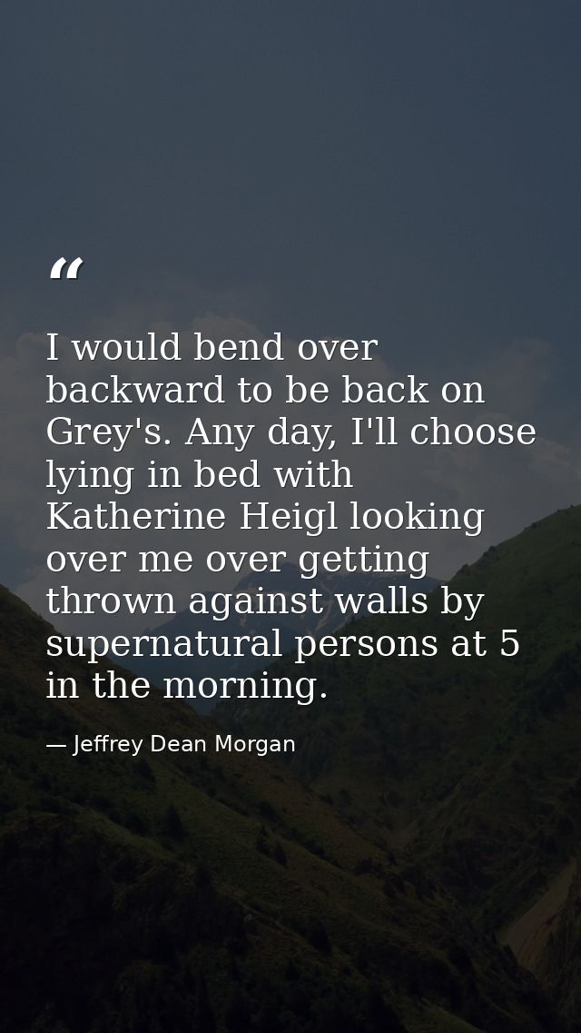I would bend over backward to be back on Grey's. Any day, I'll choose lying in bed with Katherine Heigl looking over me  — Jeffrey Dean Morgan