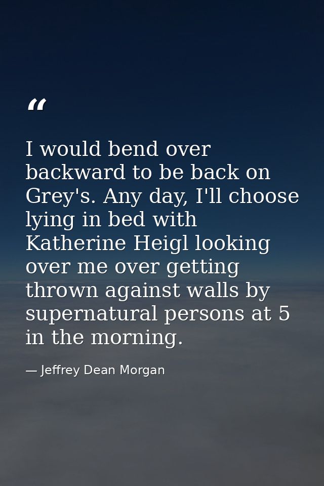 I would bend over backward to be back on Grey's. Any day, I'll choose lying in bed with Katherine Heigl looking over me  — Jeffrey Dean Morgan
