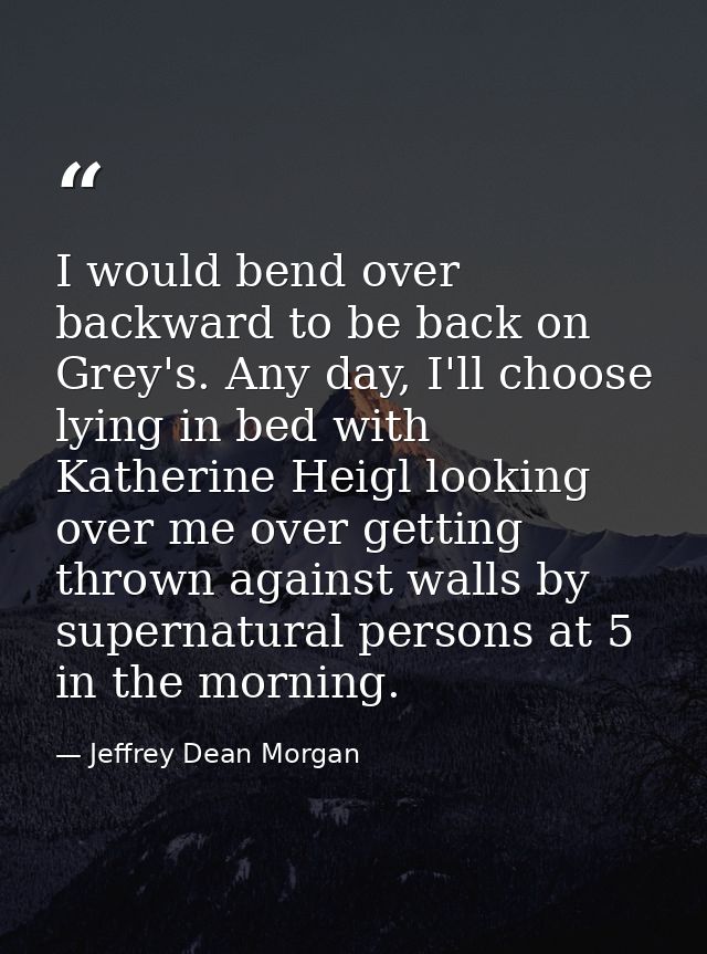 I would bend over backward to be back on Grey's. Any day, I'll choose lying in bed with Katherine Heigl looking over me  — Jeffrey Dean Morgan