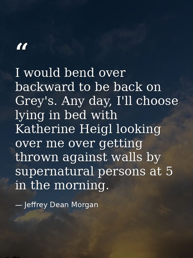 I would bend over backward to be back on Grey's. Any day, I'll choose lying in bed with Katherine Heigl looking over me  — Jeffrey Dean Morgan