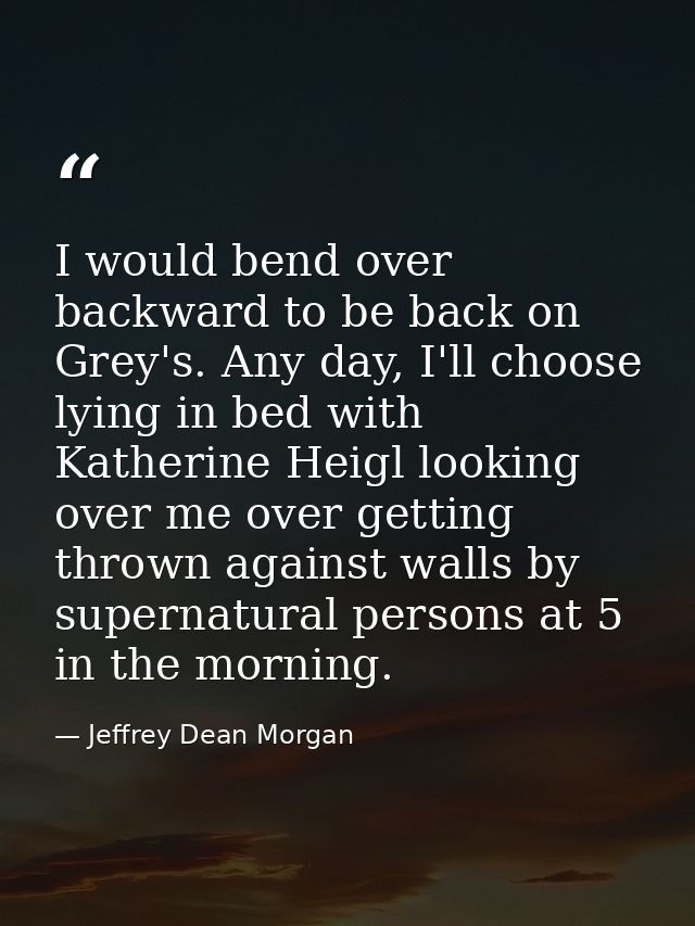 I would bend over backward to be back on Grey's. Any day, I'll choose lying in bed with Katherine Heigl looking over me  — Jeffrey Dean Morgan