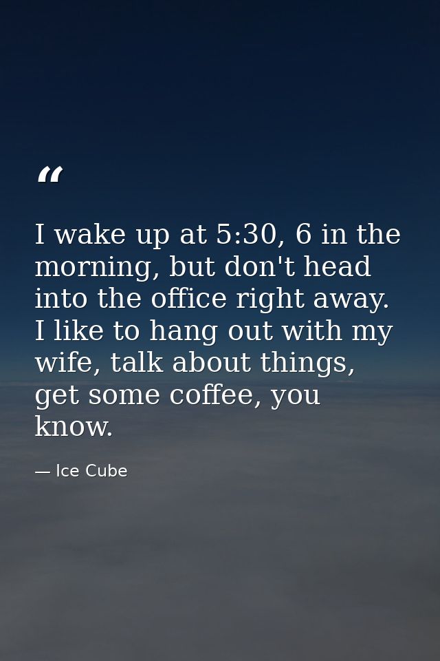 I wake up at 5:30, 6 in the morning, but don't head into the office right away. I like to hang out with my wife, talk ab — Ice Cube