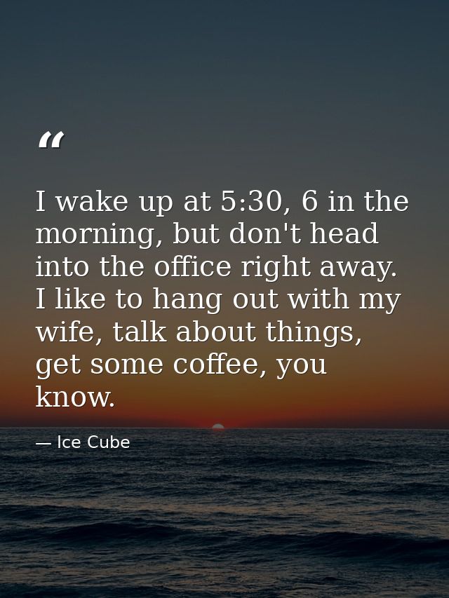 I wake up at 5:30, 6 in the morning, but don't head into the office right away. I like to hang out with my wife, talk ab — Ice Cube