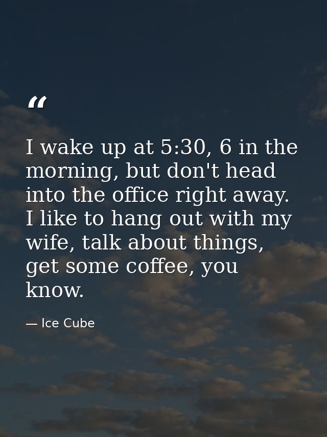 I wake up at 5:30, 6 in the morning, but don't head into the office right away. I like to hang out with my wife, talk ab — Ice Cube