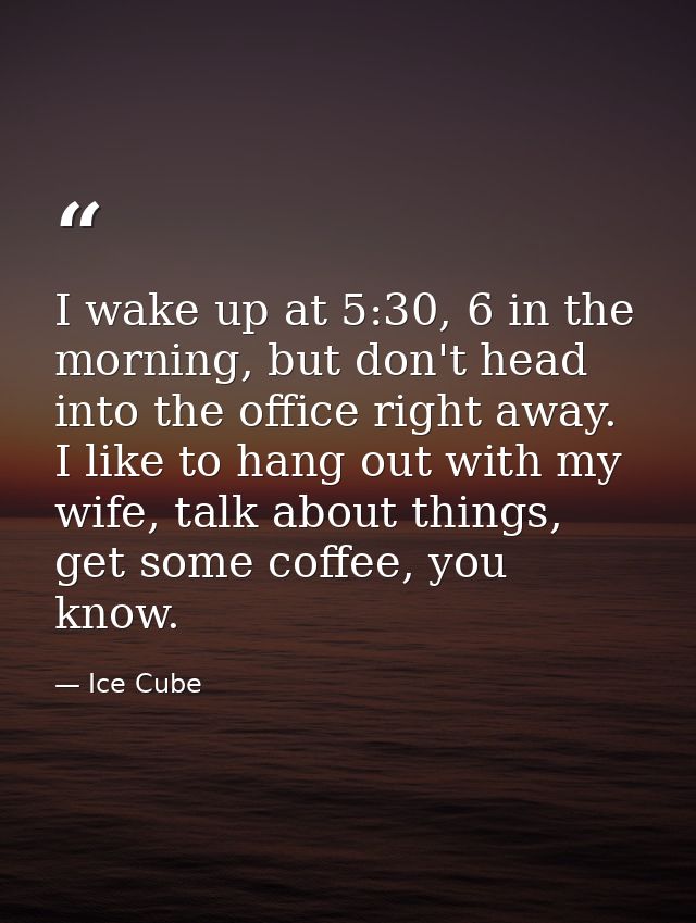 I wake up at 5:30, 6 in the morning, but don't head into the office right away. I like to hang out with my wife, talk ab — Ice Cube