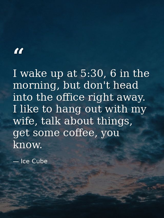 I wake up at 5:30, 6 in the morning, but don't head into the office right away. I like to hang out with my wife, talk ab — Ice Cube