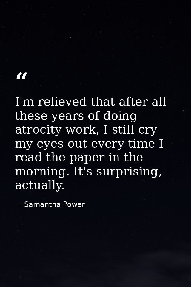 I'm relieved that after all these years of doing atrocity work, I still cry my eyes out every time I read the paper in t — Samantha Power