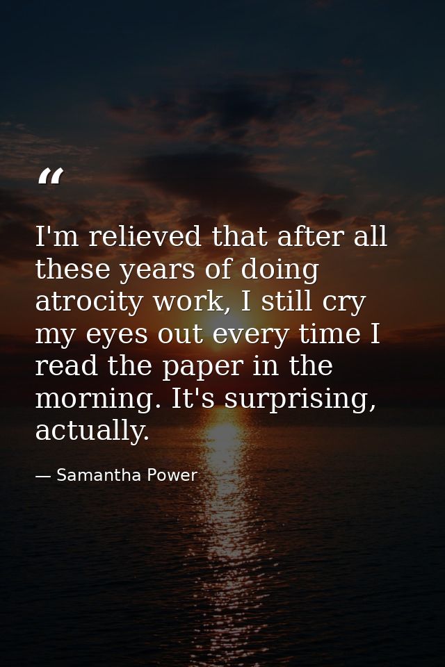 I'm relieved that after all these years of doing atrocity work, I still cry my eyes out every time I read the paper in t — Samantha Power