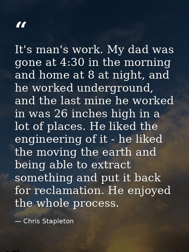 It's man's work. My dad was gone at 4:30 in the morning and home at 8 at night, and he worked underground, and the last  — Chris Stapleton