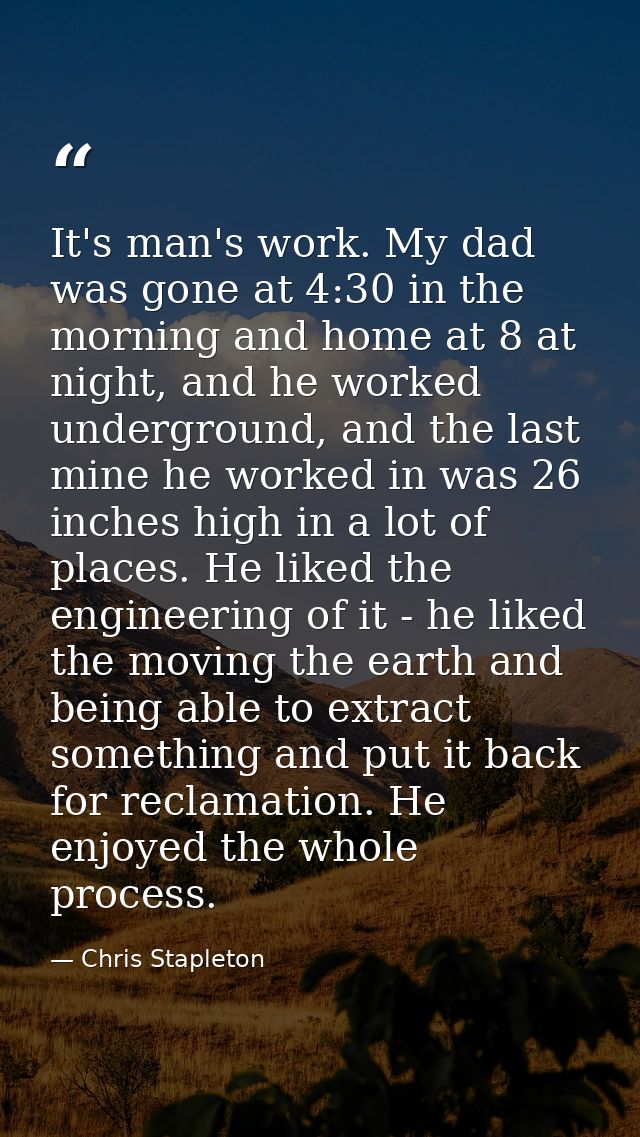 It's man's work. My dad was gone at 4:30 in the morning and home at 8 at night, and he worked underground, and the last  — Chris Stapleton