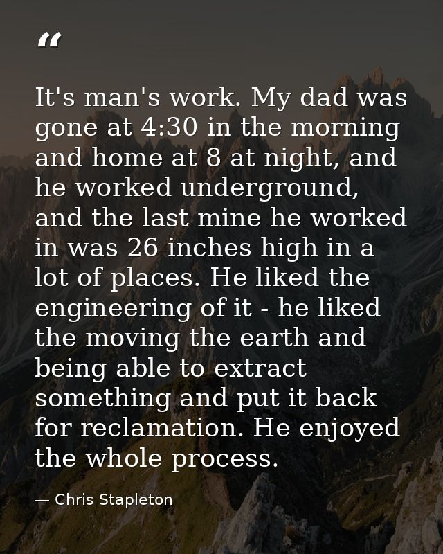 It's man's work. My dad was gone at 4:30 in the morning and home at 8 at night, and he worked underground, and the last  — Chris Stapleton