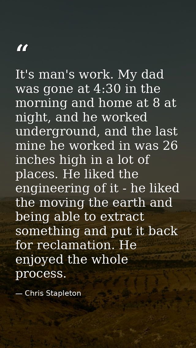 It's man's work. My dad was gone at 4:30 in the morning and home at 8 at night, and he worked underground, and the last  — Chris Stapleton