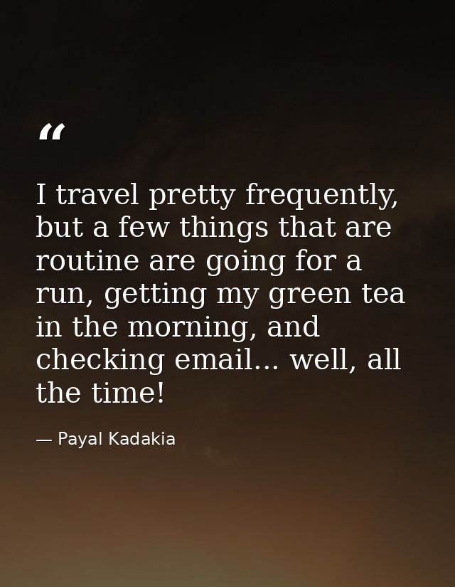 I travel pretty frequently, but a few things that are routine are going for a run, getting my green tea in the morning,  — Payal Kadakia