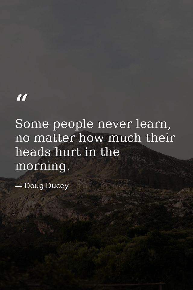 Some people never learn, no matter how much their heads hurt in the morning. — Doug Ducey