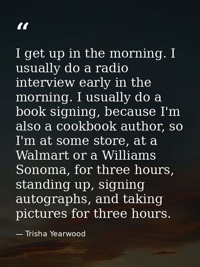 I get up in the morning. I usually do a radio interview early in the morning. I usually do a book signing, because I'm a — Trisha Yearwood