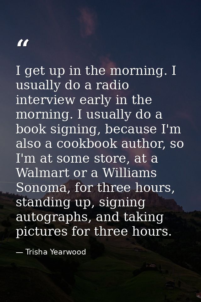 I get up in the morning. I usually do a radio interview early in the morning. I usually do a book signing, because I'm a — Trisha Yearwood