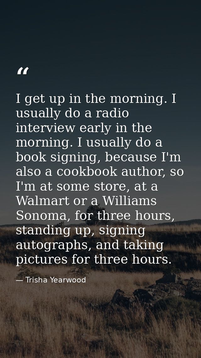 I get up in the morning. I usually do a radio interview early in the morning. I usually do a book signing, because I'm a — Trisha Yearwood