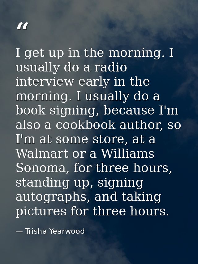 I get up in the morning. I usually do a radio interview early in the morning. I usually do a book signing, because I'm a — Trisha Yearwood