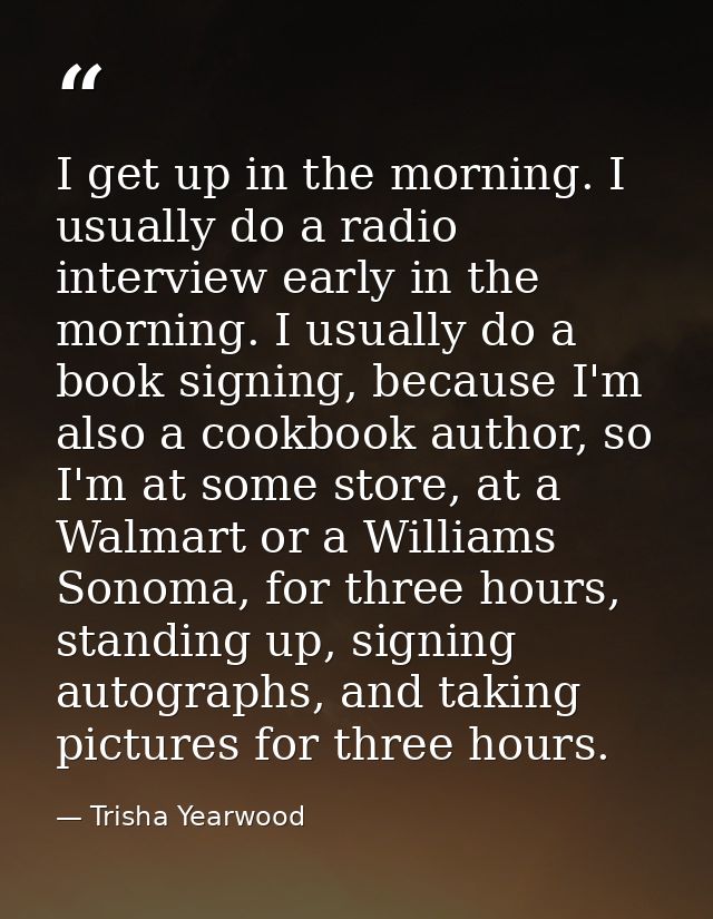 I get up in the morning. I usually do a radio interview early in the morning. I usually do a book signing, because I'm a — Trisha Yearwood