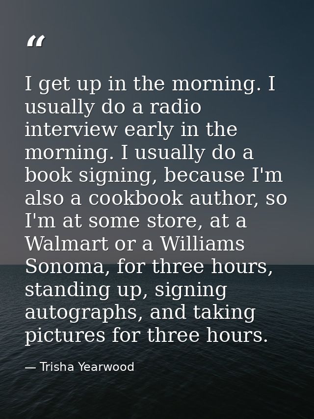 I get up in the morning. I usually do a radio interview early in the morning. I usually do a book signing, because I'm a — Trisha Yearwood