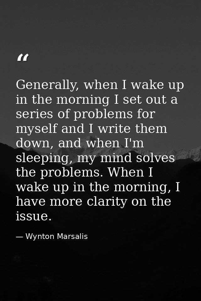 Generally, when I wake up in the morning I set out a series of problems for myself and I write them down, and when I'm s — Wynton Marsalis