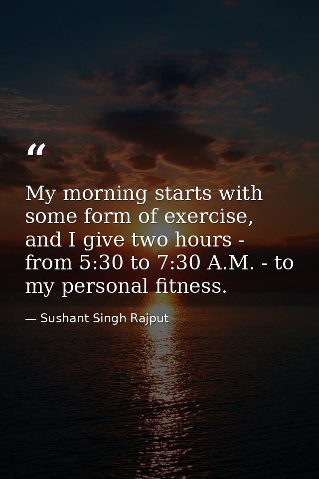 My morning starts with some form of exercise, and I give two hours - from 5:30 to 7:30 A.M. - to my personal fitness. — Sushant Singh Rajput