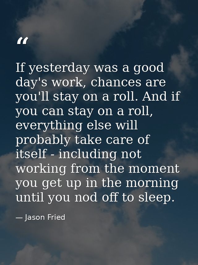 If yesterday was a good day's work, chances are you'll stay on a roll. And if you can stay on a roll, everything else wi — Jason Fried